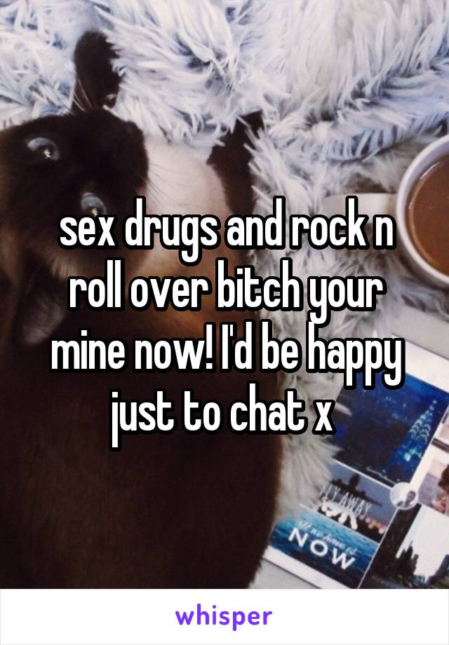 sex drugs and rock n roll over bitch your mine now! I'd be happy just to chat x 