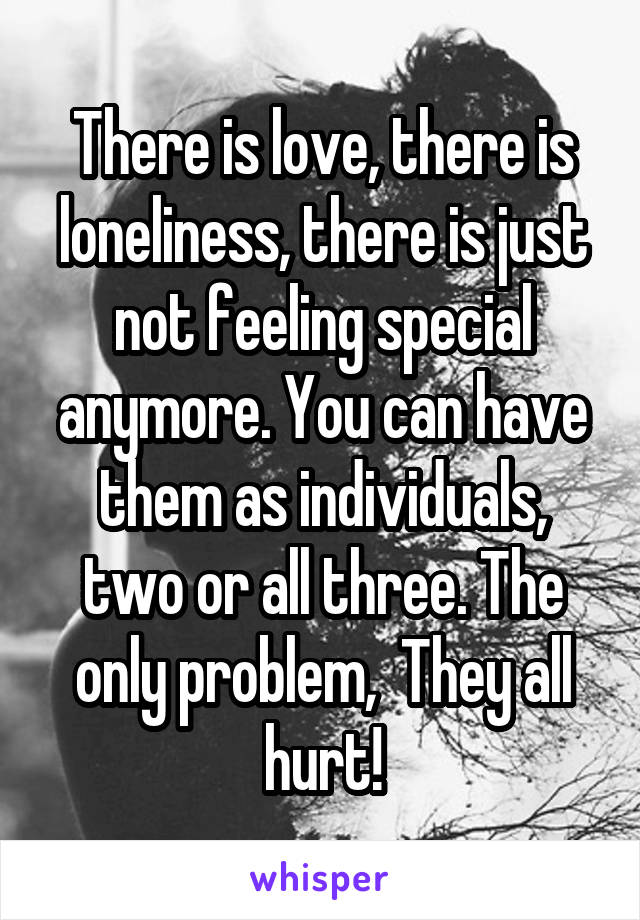 There is love, there is loneliness, there is just not feeling special anymore. You can have them as individuals, two or all three. The only problem,  They all hurt!