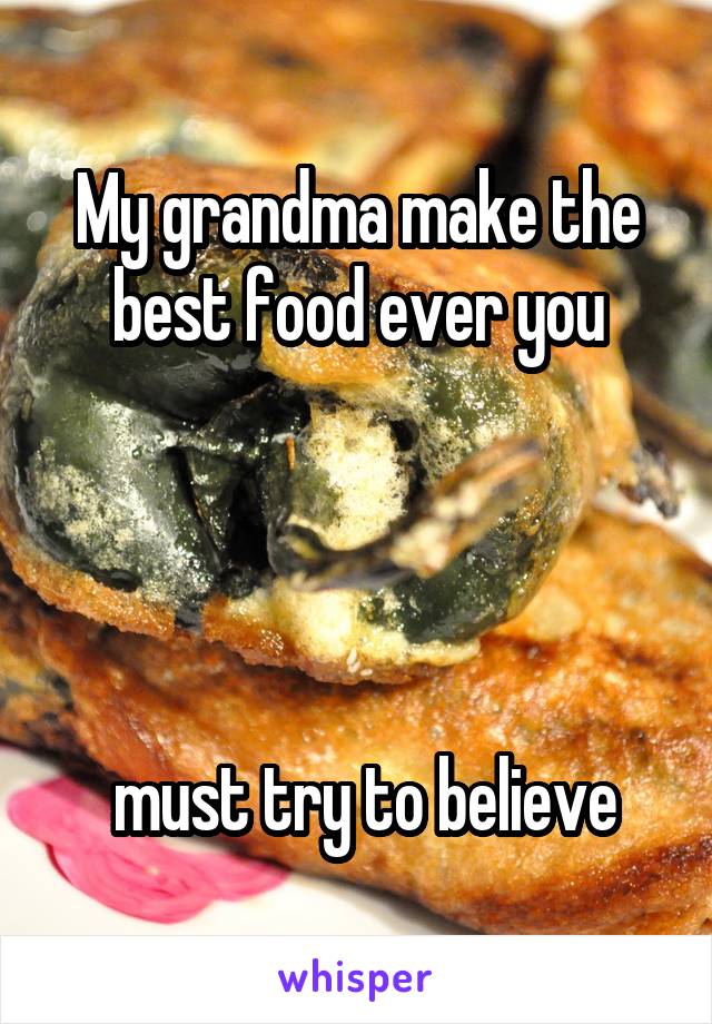 My grandma make the best food ever you




 must try to believe