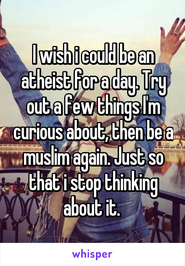 I wish i could be an atheist for a day. Try out a few things I'm curious about, then be a muslim again. Just so that i stop thinking about it. 