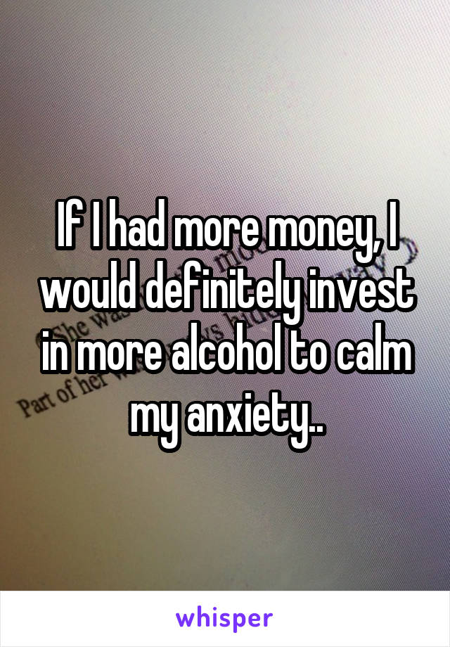 If I had more money, I would definitely invest in more alcohol to calm my anxiety..