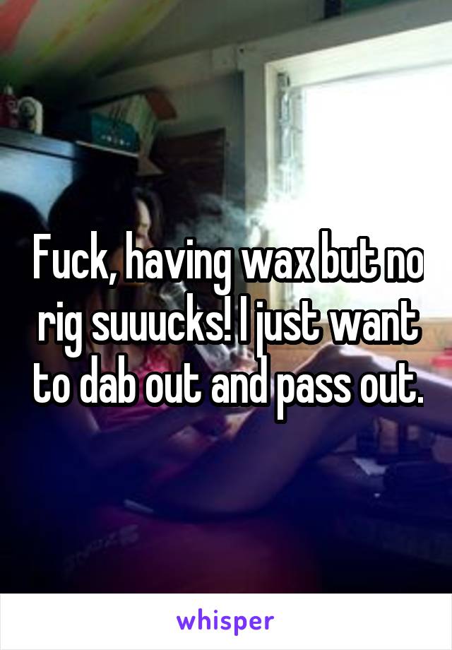 Fuck, having wax but no rig suuucks! I just want to dab out and pass out.