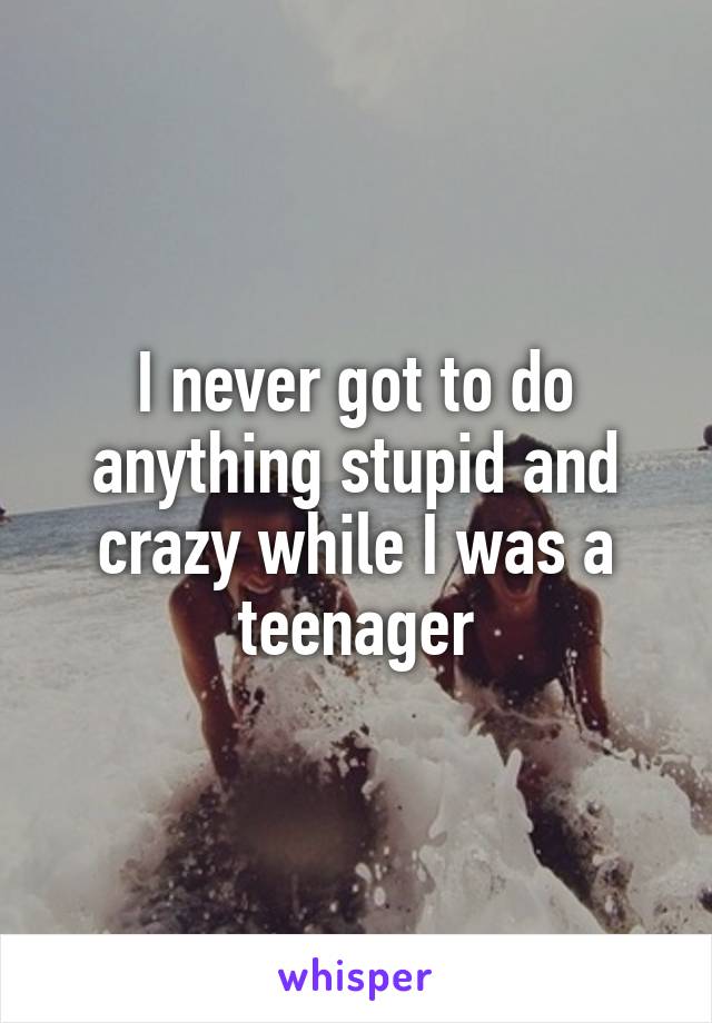 I never got to do anything stupid and crazy while I was a teenager