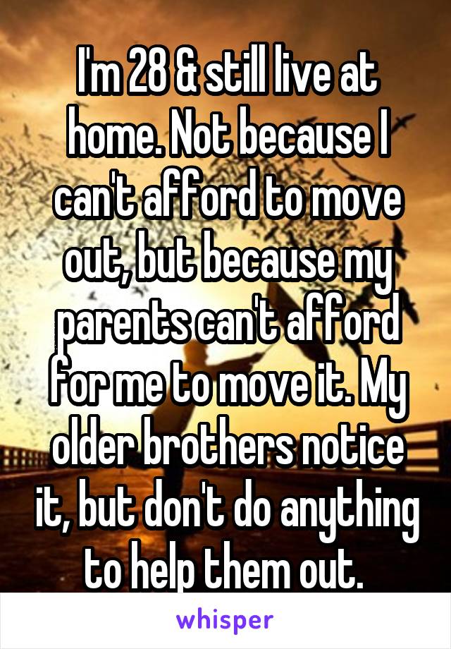 I'm 28 & still live at home. Not because I can't afford to move out, but because my parents can't afford for me to move it. My older brothers notice it, but don't do anything to help them out. 