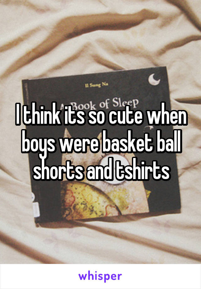 I think its so cute when boys were basket ball shorts and tshirts