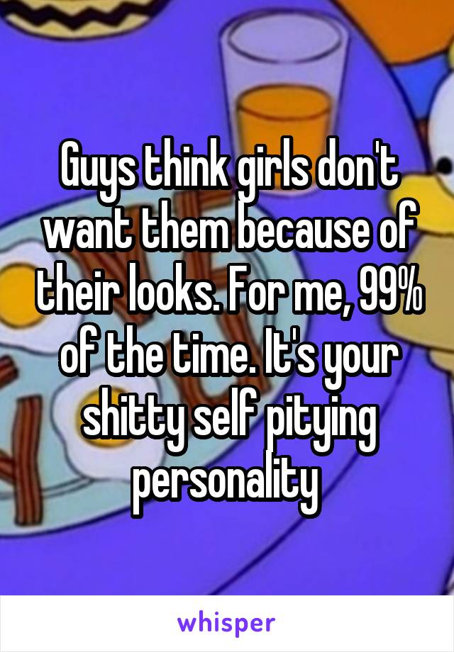 Guys think girls don't want them because of their looks. For me, 99% of the time. It's your shitty self pitying personality 