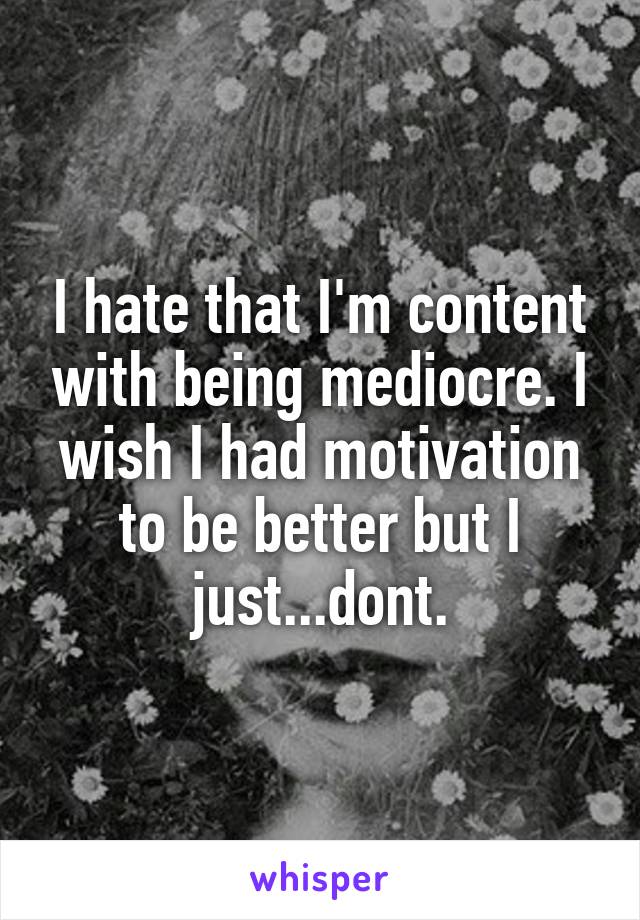 I hate that I'm content with being mediocre. I wish I had motivation to be better but I just...dont.