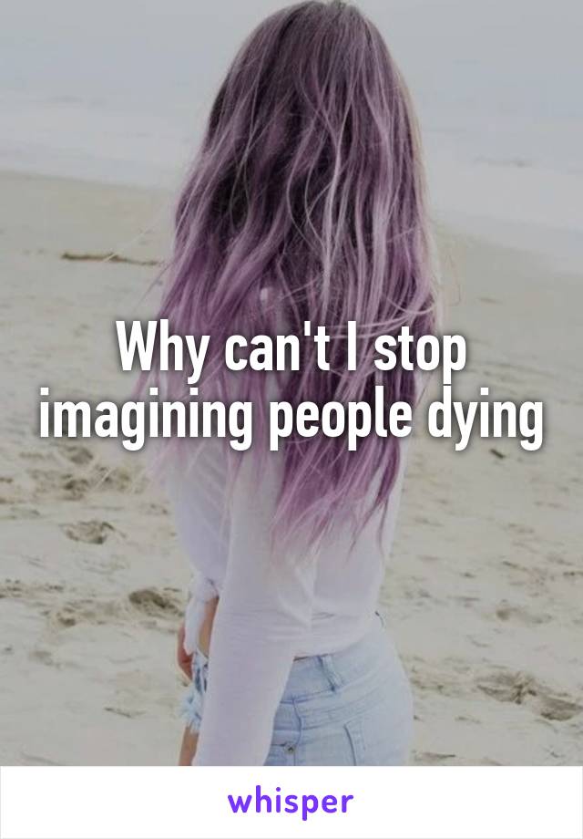 Why can't I stop imagining people dying
