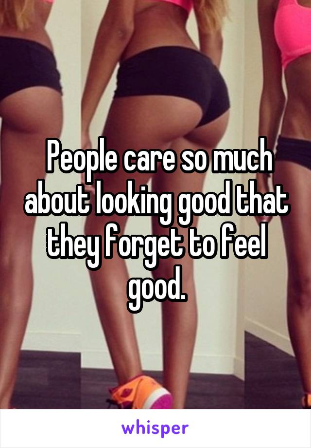  People care so much about looking good that they forget to feel good.