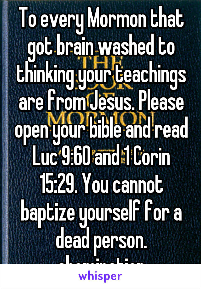 To every Mormon that got brain washed to thinking your teachings are from Jesus. Please open your bible and read Luc 9:60 and 1 Corin 15:29. You cannot baptize yourself for a dead person. abomination