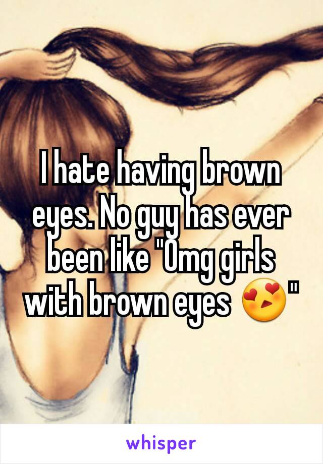 I hate having brown eyes. No guy has ever been like "Omg girls with brown eyes 😍"