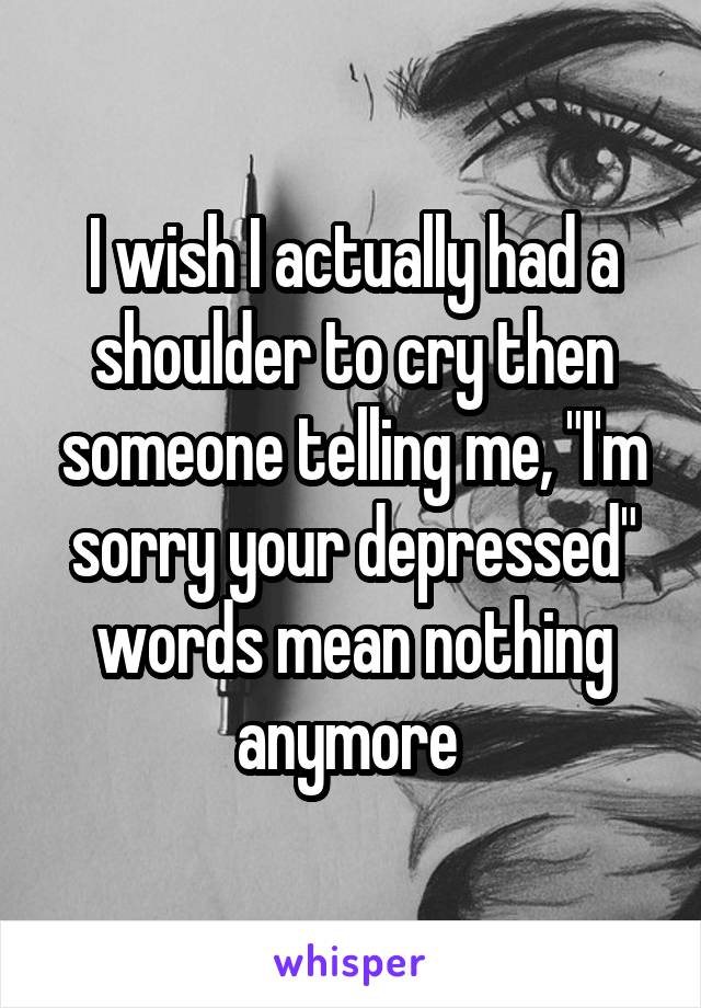 I wish I actually had a shoulder to cry then someone telling me, "I'm sorry your depressed" words mean nothing anymore 