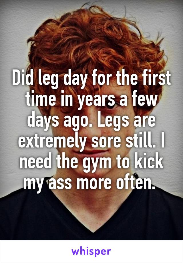 Did leg day for the first time in years a few days ago. Legs are extremely sore still. I need the gym to kick my ass more often. 