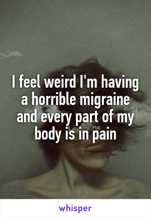 I feel weird I'm having a horrible migraine and every part of my body is in pain