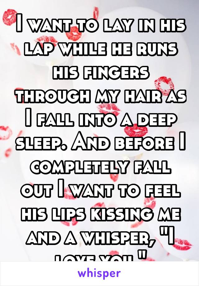 I want to lay in his lap while he runs his fingers through my hair as I fall into a deep sleep. And before I completely fall out I want to feel his lips kissing me and a whisper, "I love you."