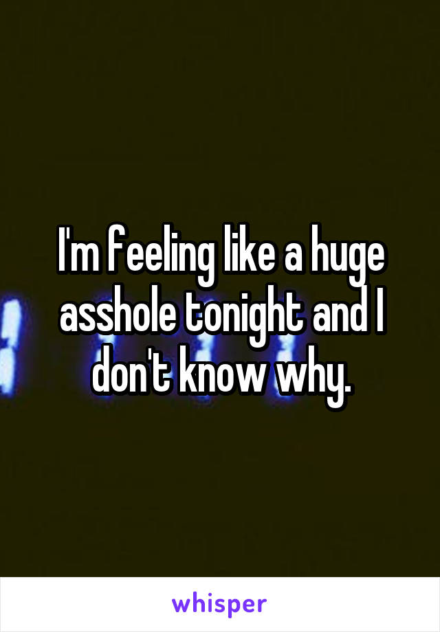 I'm feeling like a huge asshole tonight and I don't know why.