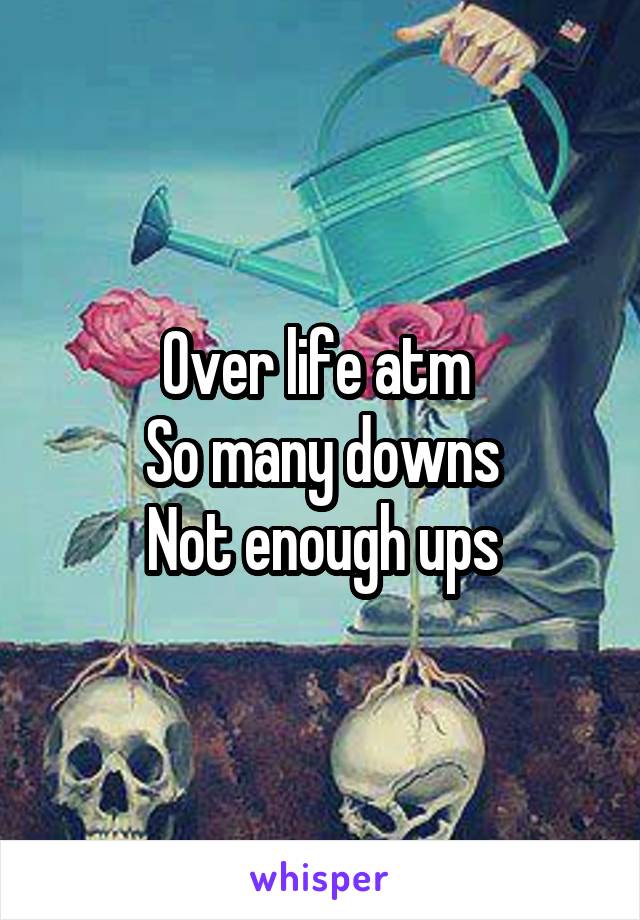 Over life atm 
So many downs
Not enough ups