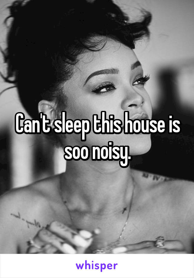 Can't sleep this house is soo noisy.