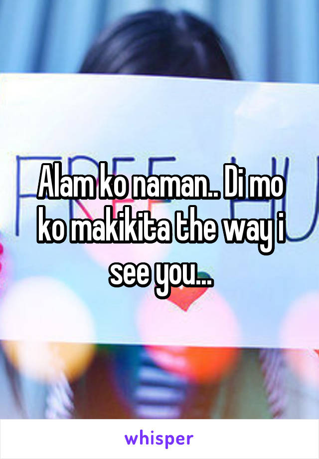 Alam ko naman.. Di mo ko makikita the way i see you...