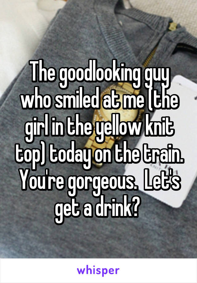 The goodlooking guy who smiled at me (the girl in the yellow knit top) today on the train. You're gorgeous.  Let's get a drink? 