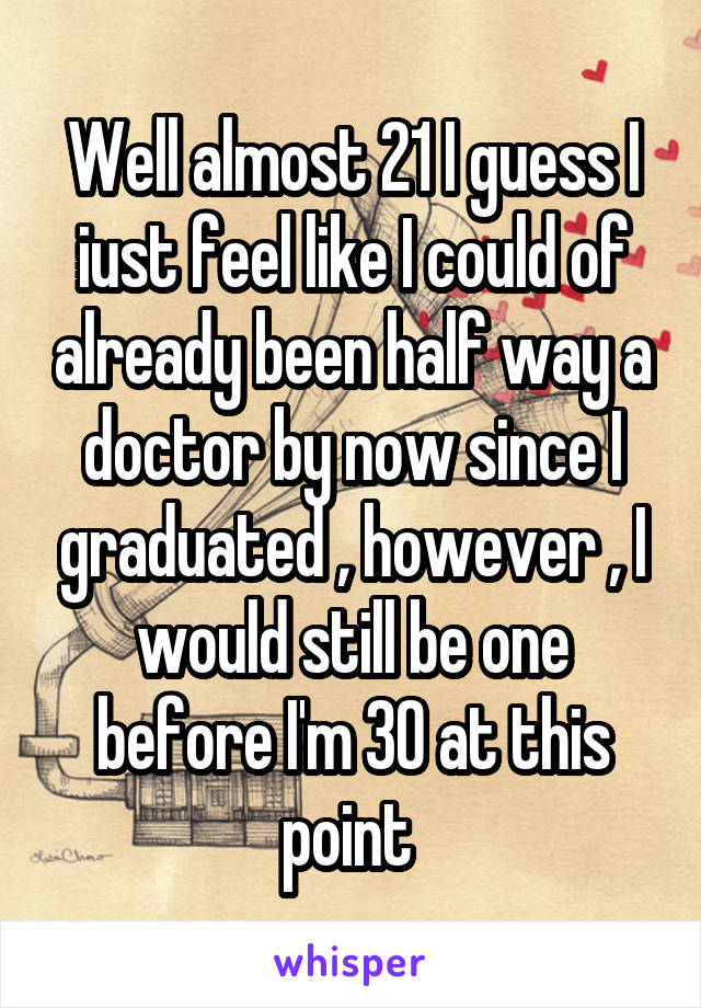 Well almost 21 I guess I iust feel like I could of already been half way a doctor by now since I graduated , however , I would still be one before I'm 30 at this point 