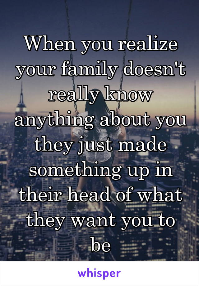 When you realize your family doesn't really know anything about you they just made something up in their head of what they want you to be