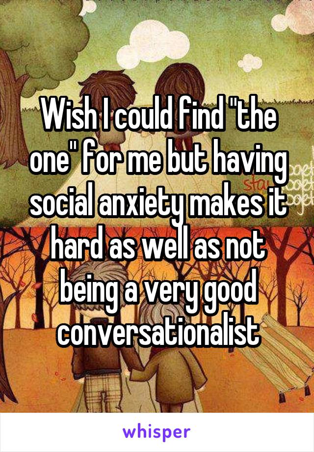 Wish I could find "the one" for me but having social anxiety makes it hard as well as not being a very good conversationalist