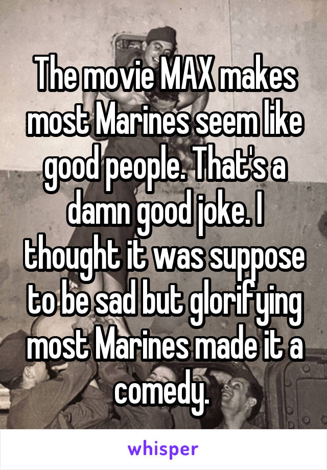 The movie MAX makes most Marines seem like good people. That's a damn good joke. I thought it was suppose to be sad but glorifying most Marines made it a comedy. 