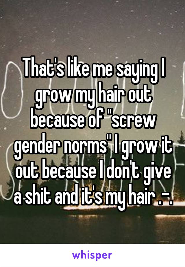 That's like me saying I grow my hair out because of "screw gender norms" I grow it out because I don't give a shit and it's my hair .-.