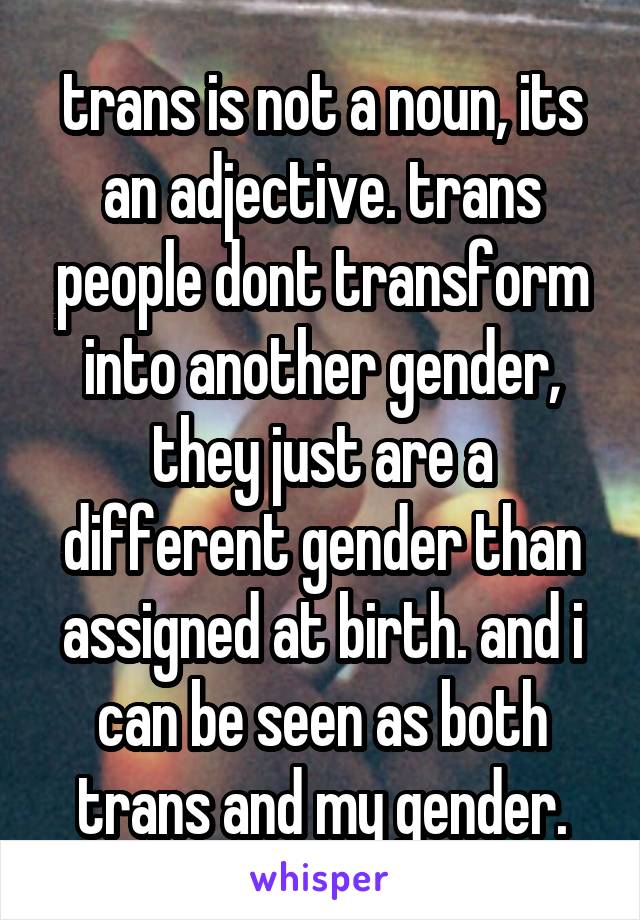 trans is not a noun, its an adjective. trans people dont transform into another gender, they just are a different gender than assigned at birth. and i can be seen as both trans and my gender.