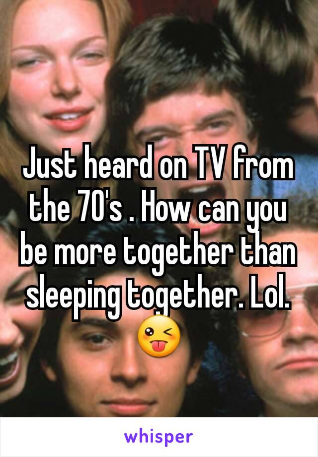 Just heard on TV from the 70's . How can you be more together than sleeping together. Lol. 😜