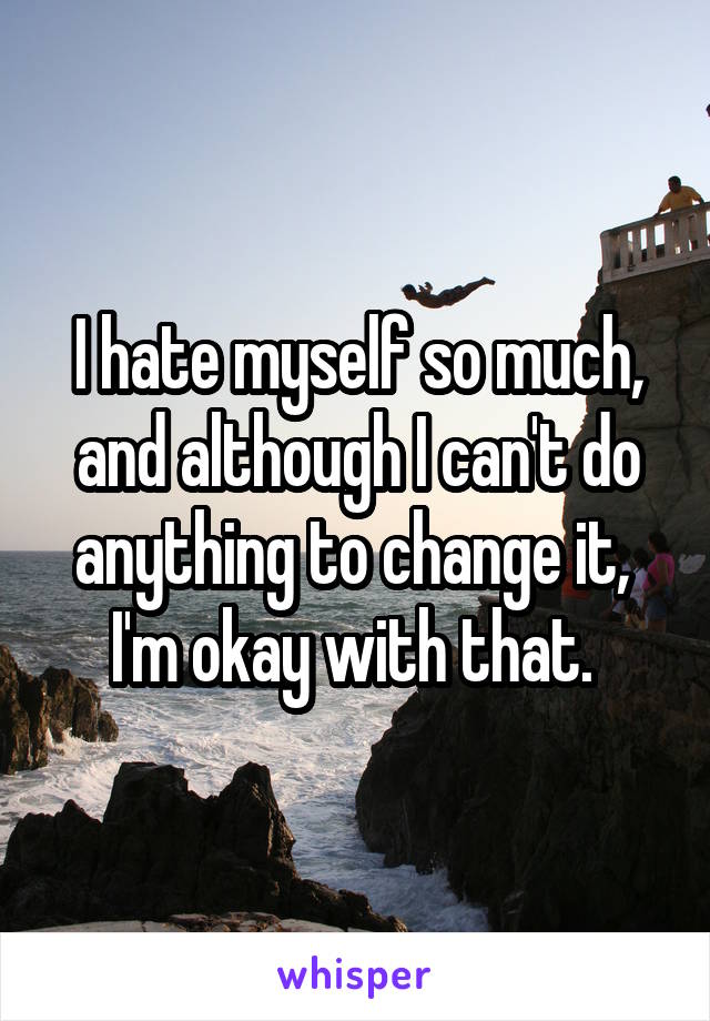 I hate myself so much, and although I can't do anything to change it,  I'm okay with that. 