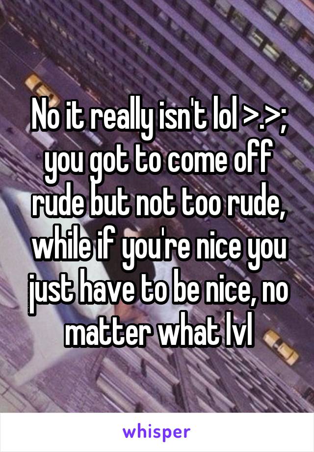 No it really isn't lol >.>; you got to come off rude but not too rude, while if you're nice you just have to be nice, no matter what lvl