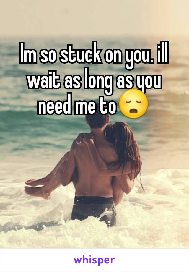 Im so stuck on you. ill wait as long as you need me to😳