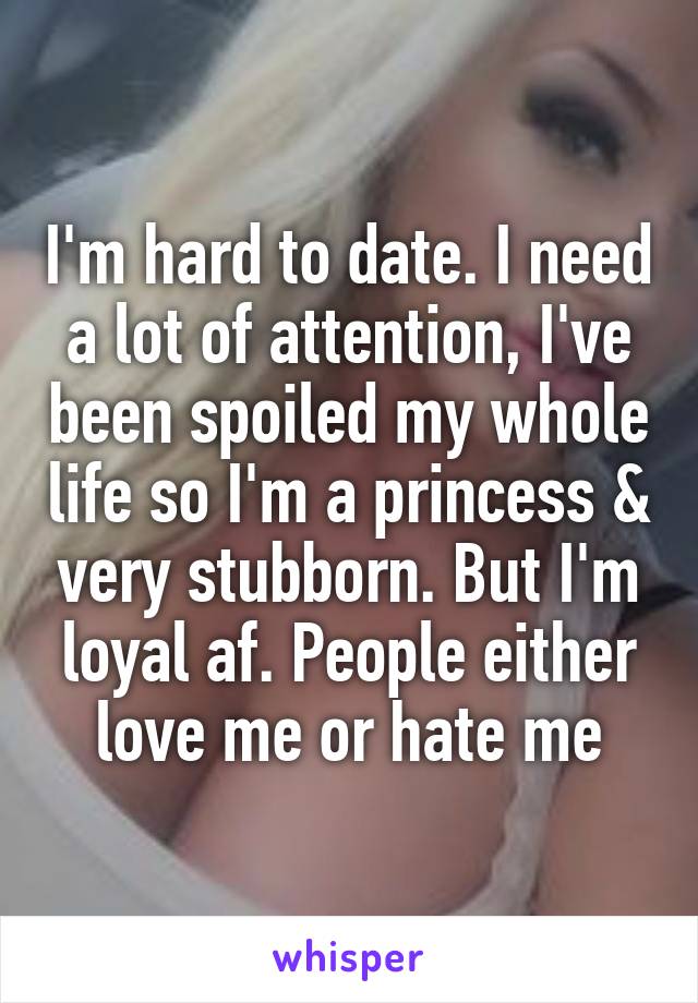 I'm hard to date. I need a lot of attention, I've been spoiled my whole life so I'm a princess & very stubborn. But I'm loyal af. People either love me or hate me