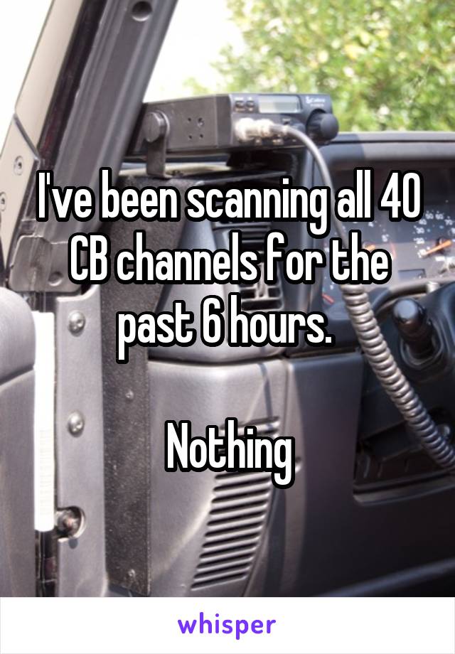 I've been scanning all 40 CB channels for the past 6 hours. 

Nothing