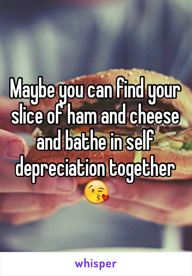 Maybe you can find your slice of ham and cheese and bathe in self depreciation together 😘