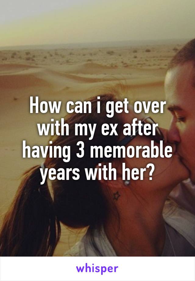 How can i get over with my ex after having 3 memorable years with her?