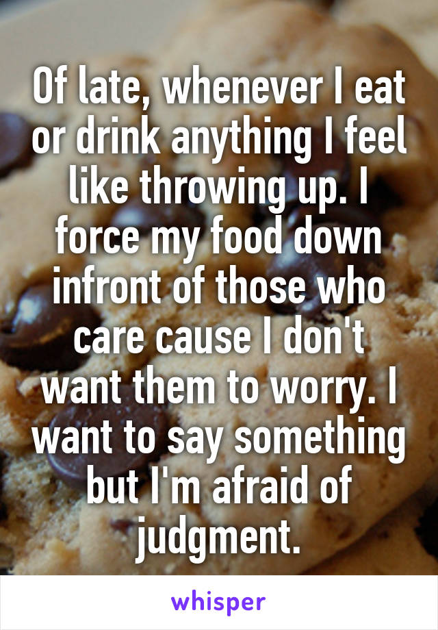 Of late, whenever I eat or drink anything I feel like throwing up. I force my food down infront of those who care cause I don't want them to worry. I want to say something but I'm afraid of judgment.