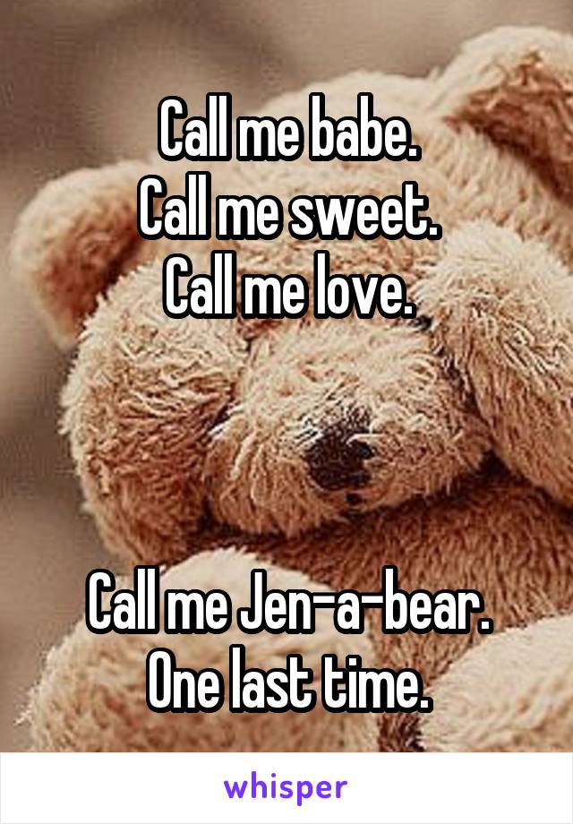 Call me babe.
Call me sweet.
Call me love.



Call me Jen-a-bear.
One last time.