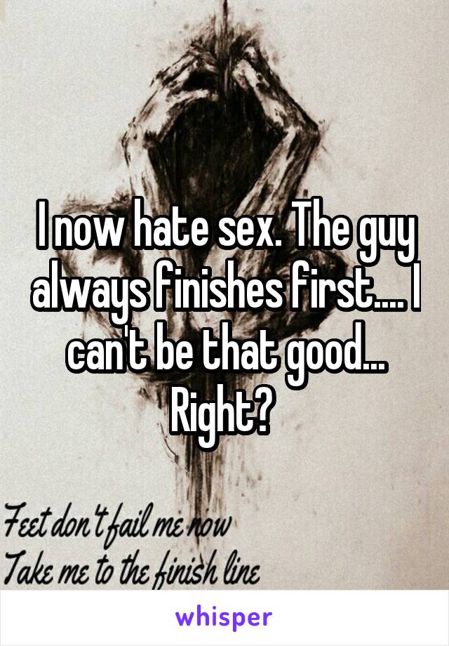 I now hate sex. The guy always finishes first.... I can't be that good... Right? 