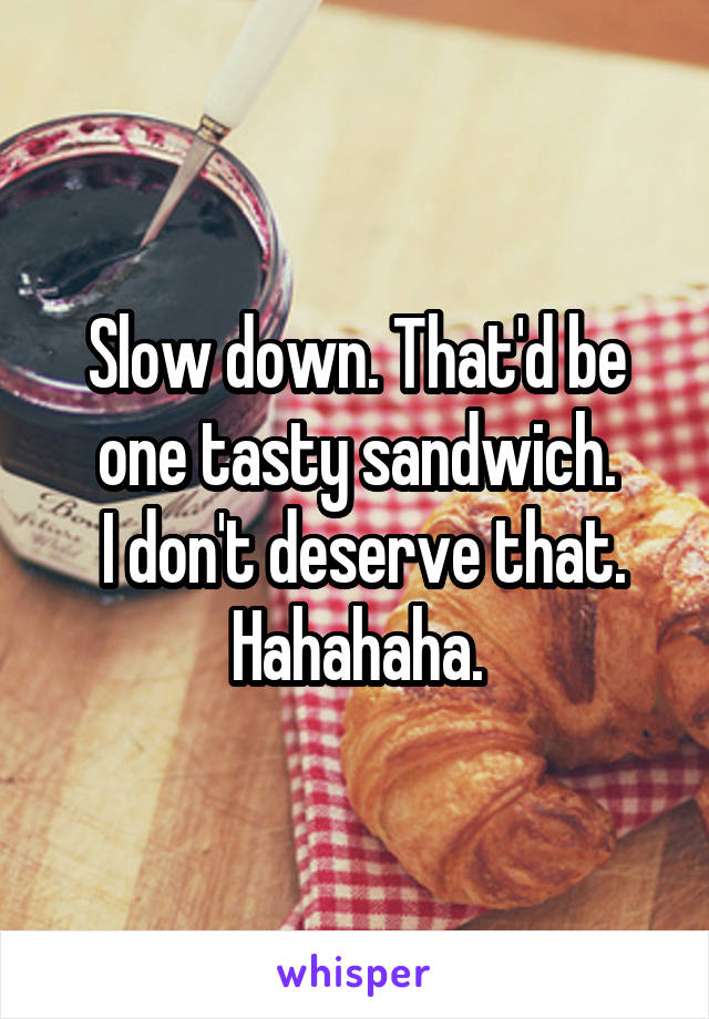 Slow down. That'd be one tasty sandwich.
 I don't deserve that.
Hahahaha.