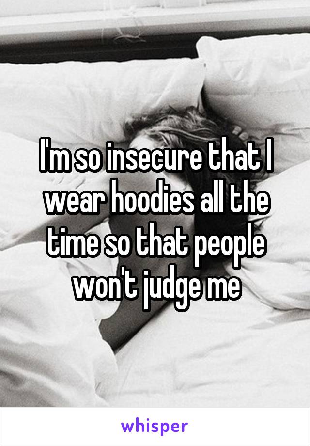 I'm so insecure that I wear hoodies all the time so that people won't judge me