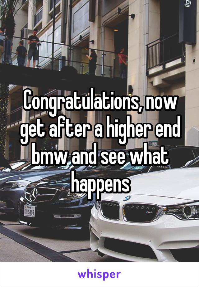 Congratulations, now get after a higher end bmw and see what happens