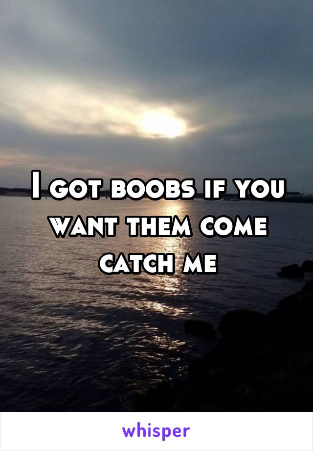 I got boobs if you want them come catch me