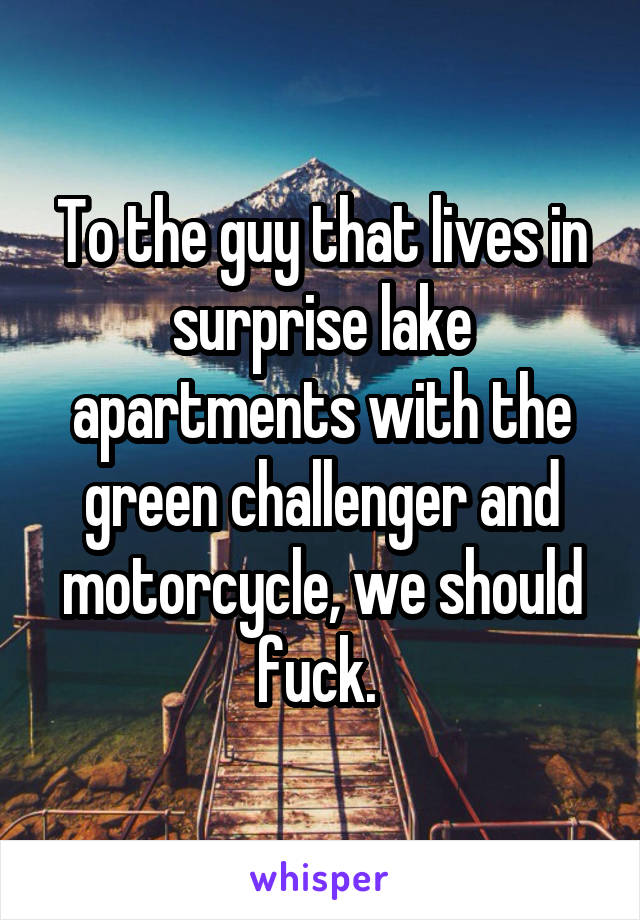 To the guy that lives in surprise lake apartments with the green challenger and motorcycle, we should fuck. 