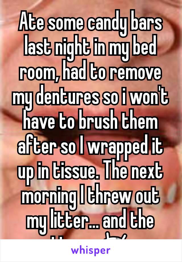 Ate some candy bars last night in my bed room, had to remove my dentures so i won't have to brush them after so I wrapped it up in tissue. The next morning I threw out my litter... and the tissue 😨