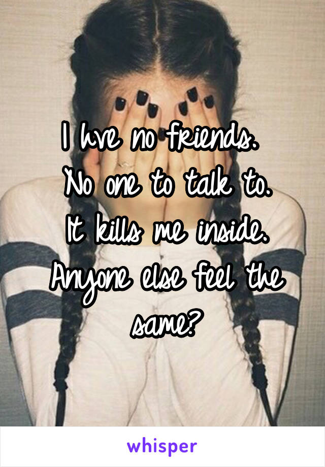 I hve no friends. 
No one to talk to.
It kills me inside.
Anyone else feel the same?