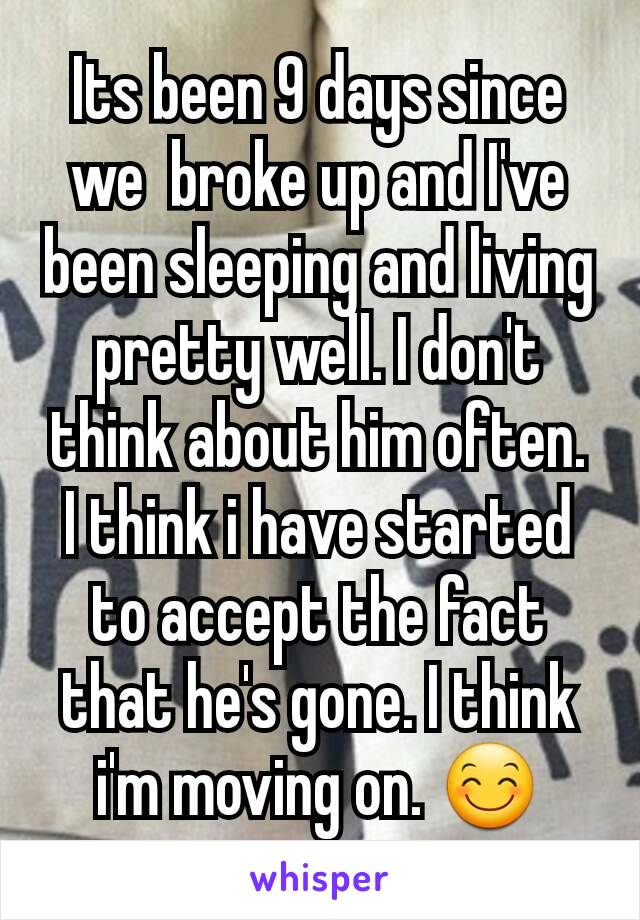 Its been 9 days since we  broke up and I've been sleeping and living pretty well. I don't think about him often. I think i have started to accept the fact that he's gone. I think i'm moving on. 😊