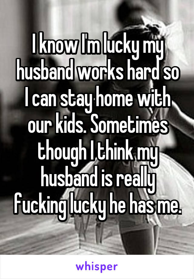 I know I'm lucky my husband works hard so I can stay home with our kids. Sometimes though I think my husband is really fucking lucky he has me. 